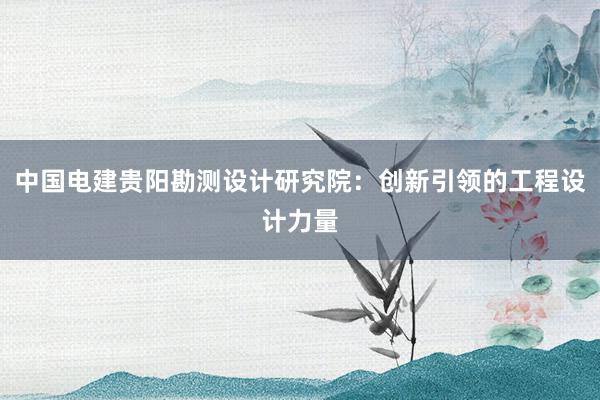 中国电建贵阳勘测设计研究院：创新引领的工程设计力量