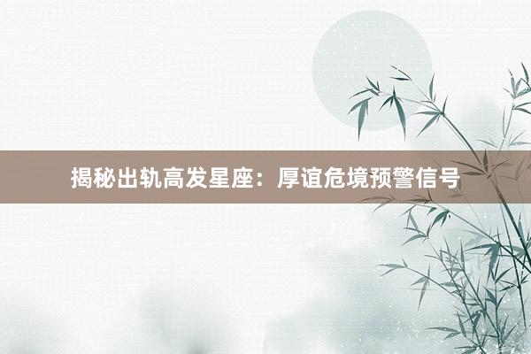 揭秘出轨高发星座：厚谊危境预警信号